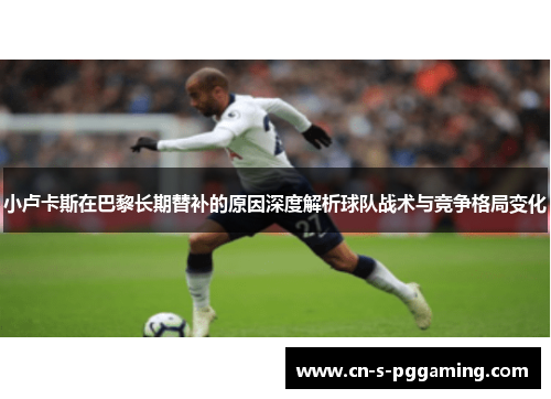 小卢卡斯在巴黎长期替补的原因深度解析球队战术与竞争格局变化 小卢卡斯在巴黎长期替补的原因深度解析球队战术与竞争格局变化
