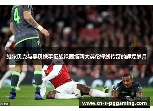 维尔贝克与黑贝携手征战绿茵场两大英伦锋线传奇的辉煌岁月 维尔贝克与黑贝携手征战绿茵场两大英伦锋线传奇的辉煌岁月