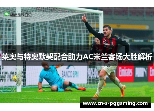 莱奥与特奥默契配合助力AC米兰客场大胜解析 莱奥与特奥默契配合助力AC米兰客场大胜解析