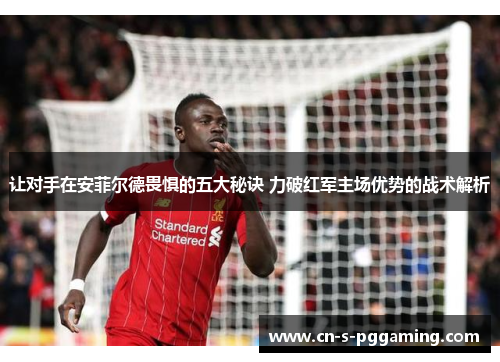 让对手在安菲尔德畏惧的五大秘诀 力破红军主场优势的战术解析 让对手在安菲尔德畏惧的五大秘诀 力破红军主场优势的战术解析