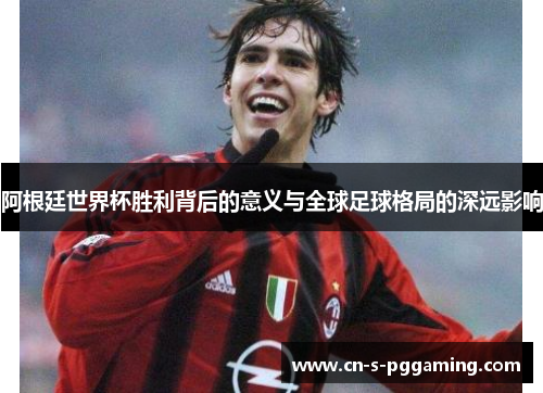 阿根廷世界杯胜利背后的意义与全球足球格局的深远影响 阿根廷世界杯胜利背后的意义与全球足球格局的深远影响