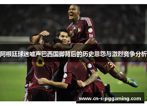 阿根廷球迷嘘声巴西国脚背后的历史恩怨与激烈竞争分析