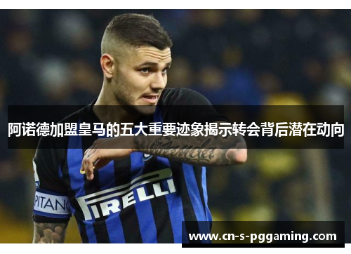 阿诺德加盟皇马的五大重要迹象揭示转会背后潜在动向 阿诺德加盟皇马的五大重要迹象揭示转会背后潜在动向