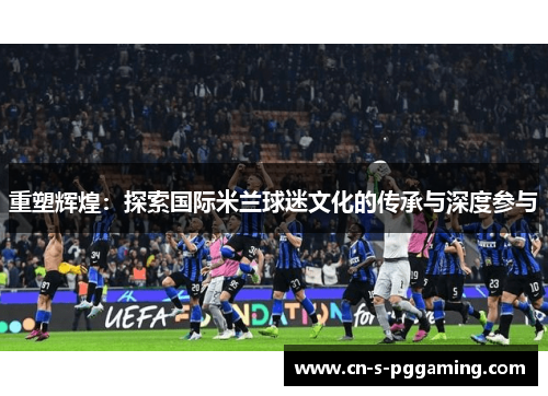 重塑辉煌:探索国际米兰球迷文化的传承与深度参与 重塑辉煌:探索国际米兰球迷文化的传承与深度参与