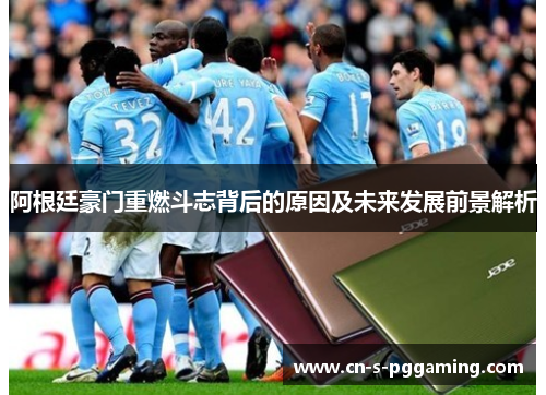 阿根廷豪门重燃斗志背后的原因及未来发展前景解析 阿根廷豪门重燃斗志背后的原因及未来发展前景解析