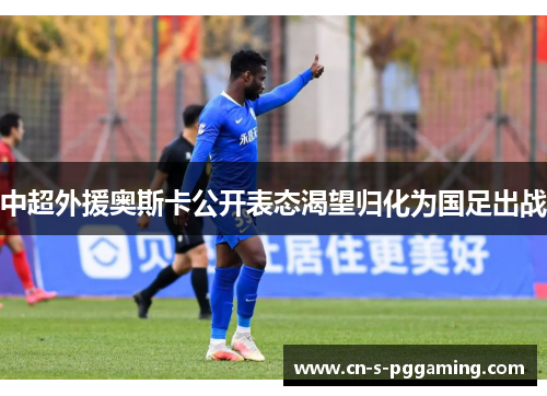 中超外援奥斯卡公开表态渴望归化为国足出战 中超外援奥斯卡公开表态渴望归化为国足出战