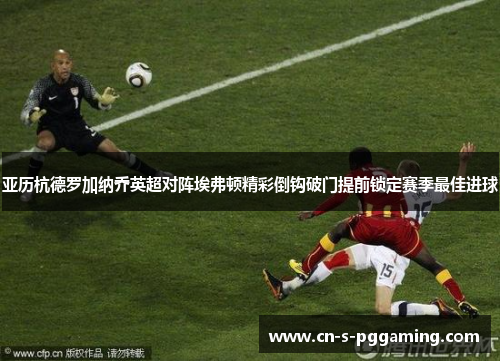 亚历杭德罗加纳乔英超对阵埃弗顿精彩倒钩破门提前锁定赛季最佳进球 亚历杭德罗加纳乔英超对阵埃弗顿精彩倒钩破门提前锁定赛季最佳进球