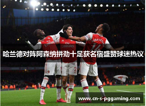 哈兰德对阵阿森纳拼劲十足获名宿盛赞球迷热议