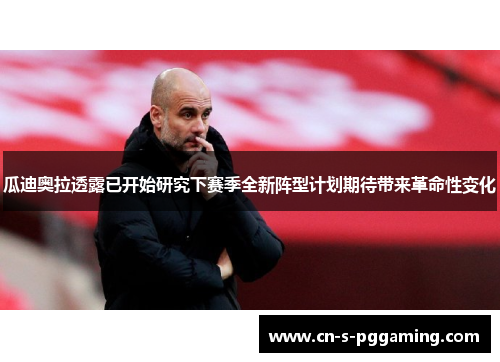 瓜迪奥拉透露已开始研究下赛季全新阵型计划期待带来革命性变化