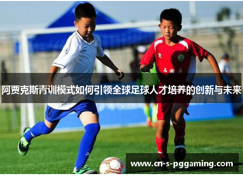 阿贾克斯青训模式如何引领全球足球人才培养的创新与未来