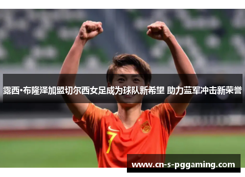 露西·布隆泽加盟切尔西女足成为球队新希望 助力蓝军冲击新荣誉