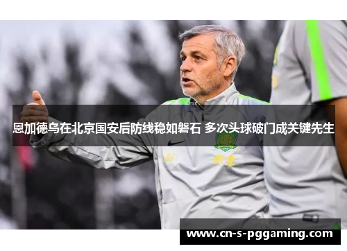 恩加德乌在北京国安后防线稳如磐石 多次头球破门成关键先生 恩加德乌在北京国安后防线稳如磐石 多次头球破门成关键先生